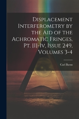 Displacement Interferometry by the Aid of the Achromatic Fringes, Pt. [I]-Iv, Issue 249, volumes 3-4 - Carl Barus