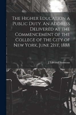 The Higher Education a Public Duty. An Address Delivered at the Commencement of the College of the City of New York, June 21st, 1888 - J Edward 1841-1910 Simmons