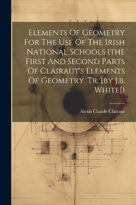 Elements Of Geometry For The Use Of The Irish National Schools (the First And Second Parts Of Clairaut's Elements Of Geometry. Tr. [by J.b. White]) - Alexis Claude Clairaut