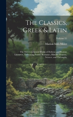 The Classics, Greek & Latin; the Most Celebrated Works of Hellenic and Roman Literatvre, Embracing Poetry, Romance, History, Oratory, Science, and Philosophy; Volume 15 - Marion Mills Miller