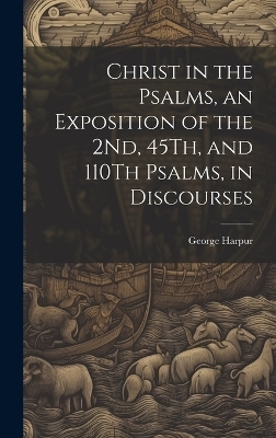 Christ in the Psalms, an Exposition of the 2Nd, 45Th, and 110Th Psalms, in Discourses - George Harpur