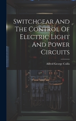 Switchgear And The Control Of Electric Light And Power Circuits - Alfred George Collis