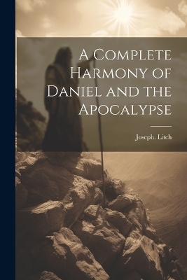 A Complete Harmony of Daniel and the Apocalypse - Joseph Litch