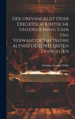 Der Urevangelist Oder Exegetisch Kjritische Untersuchung Über Das Verwandtschaftsverhältniss Der Drei Ersten Evangelien - Christian Gottlob Wilke