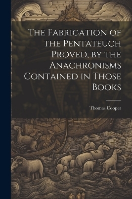 The Fabrication of the Pentateuch Proved, by the Anachronisms Contained in Those Books - Thomas 1759-1839 Cooper