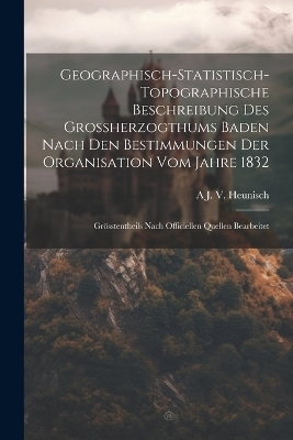 Geographisch-Statistisch-Topographische Beschreibung Des Grossherzogthums Baden Nach Den Bestimmungen Der Organisation Vom Jahre 1832 - A J V Heunisch