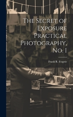 The Secret of Exposure Practical Photography, No. I - Frank R Fraprie