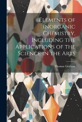 Elements of Inorganic Chemistry, Including the Applications of the Science in the Arts - Thomas 1805-1869 Graham