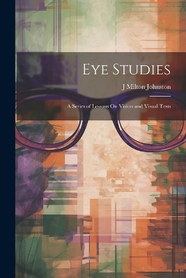 Eye Studies; a Series of Lessons On Vision and Visual Tests - J Milton Johnston