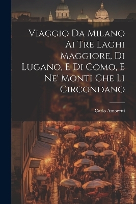 Viaggio Da Milano Ai Tre Laghi Maggiore, Di Lugano, E Di Como, E Ne' Monti Che Li Circondano - Carlo Amoretti