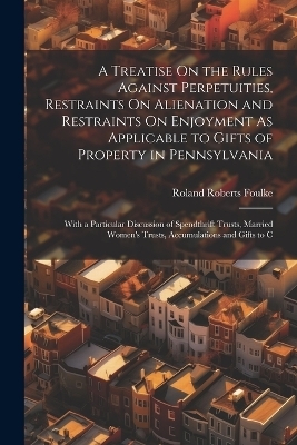 A Treatise On the Rules Against Perpetuities, Restraints On Alienation and Restraints On Enjoyment As Applicable to Gifts of Property in Pennsylvania - Roland Roberts Foulke