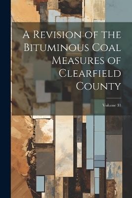 A Revision of the Bituminous Coal Measures of Clearfield County; Volume 31 -  Anonymous