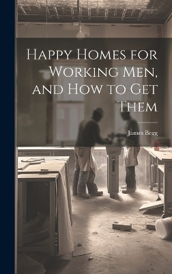 Happy Homes for Working Men, and How to Get Them - James Begg