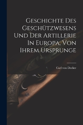 Geschichte Des Geschützwesens Und Der Artillerie In Europa, Von Ihrem Ursprunge - Carl Von Decker