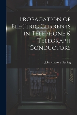 Propagation of Electric Currents in Telephone & Telegraph Conductors - John Ambrose Fleming
