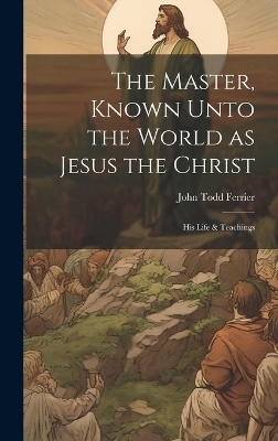 The Master, Known Unto the World as Jesus the Christ; his Life & Teachings - John Todd Ferrier