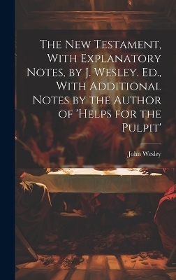 The New Testament, With Explanatory Notes, by J. Wesley. Ed., With Additional Notes by the Author of 'helps for the Pulpit' - John Wesley
