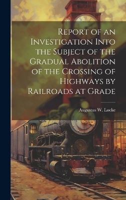 Report of an Investigation Into the Subject of the Gradual Abolition of the Crossing of Highways by Railroads at Grade - Augustus W Locke