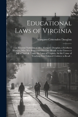 Educational Laws of Virginia; the Personal Narrative of Mrs. Margaret Douglass, a Southern Woman, Who Was Imprisoned for One Month in the Common Jail of Norfolk, Under the Laws of Virginia, for the Crime of Teaching Free Colored Children to Read .. - Margaret Crittenden Douglass