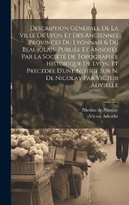 Description générale de la ville de Lyon et des anciennes provinces du Lyonnais & du Beaujolais. Publièe et annotée par la Société de topographie historique de Lyon, et précédée d'une notice sur N. de Nicolay par Victor Advielle - Victor Advielle