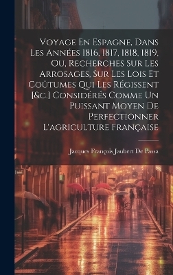 Voyage En Espagne, Dans Les Années 1816, 1817, 1818, 1819, Ou, Recherches Sur Les Arrosages, Sur Les Lois Et Coûtumes Qui Les Régissent [&c.] Considérés Comme Un Puissant Moyen De Perfectionner L'agriculture Française - Jacques François Jaubert de Passa