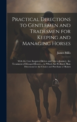 Practical Directions to Gentlemen and Tradesmen for Keeping and Managing Horses - James Mills