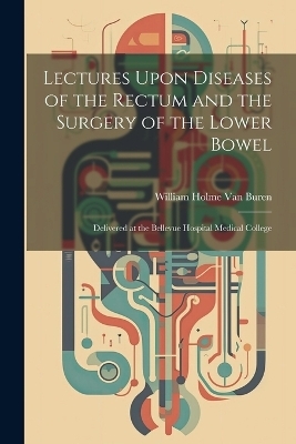 Lectures Upon Diseases of the Rectum and the Surgery of the Lower Bowel - William Holme Van Buren