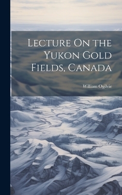 Lecture On the Yukon Gold Fields, Canada - William Ogilvie