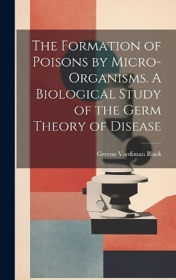 The Formation of Poisons by Micro-Organisms. A Biological Study of the Germ Theory of Disease - Greene Vardiman Black