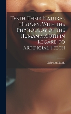 Teeth, Their Natural History, With the Physiology of the Human Mouth in Regard to Artificial Teeth - Ephraim Mosely