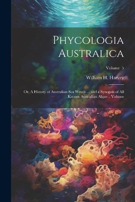 Phycologia Australica; or, A History of Australian sea Weeds ... and a Synopsis of all Known Australian Algae .. Volume; Volume 5 - William H 1811-1866 Harvey