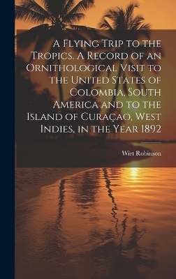 A Flying Trip to the Tropics. A Record of an Ornithological Visit to the United States of Colombia, South America and to the Island of Curaçao, West Indies, in the Year 1892 - Wirt Robinson