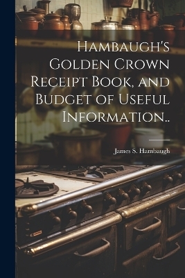 Hambaugh's Golden Crown Receipt Book, and Budget of Useful Information.. - James S [From Old Catalog] Hambaugh