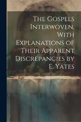 The Gospels Interwoven, With Explanations of Their Apparent Discrepancies by E. Yates -  Anonymous