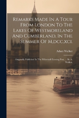 Remarks Made In A Tour From London To The Lakes Of Westmoreland And Cumberland, In The Summer Of M, dcc, xci. - Adam Walker