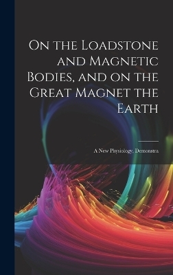 On the Loadstone and Magnetic Bodies, and on the Great Magnet the Earth; a new Physiology, Demonstra -  Anonymous