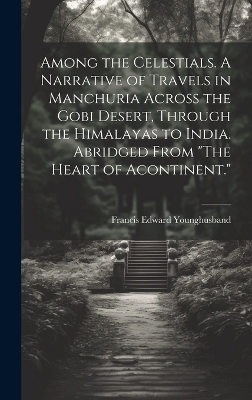Among the Celestials. A Narrative of Travels in Manchuria Across the Gobi Desert, Through the Himalayas to India. Abridged From "The Heart of Acontinent." - Francis Edward Younghusband
