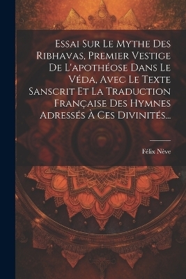 Essai Sur Le Mythe Des Ribhavas, Premier Vestige De L'apothéose Dans Le Véda, Avec Le Texte Sanscrit Et La Traduction Française Des Hymnes Adressés À Ces Divinités... - Félix Nève