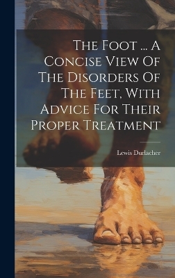 The Foot ... A Concise View Of The Disorders Of The Feet, With Advice For Their Proper Treatment - Lewis Durlacher