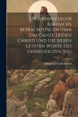 Dr. Johann Jacob Rambachs Betrachtungen über das ganze Leiden Christi und die sieben letzten Worte des gekreuzigten Jesu - Johann Jacob Rambach