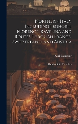 Northern Italy Including Leghorn, Florence, Ravenna and Routes Through France, Switzerland, and Austria; Handbook for Travellers - Karl Baedeker