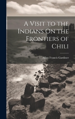 A Visit to the Indians On the Frontiers of Chili - Allen Francis Gardiner