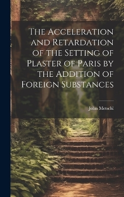 The Acceleration and Retardation of the Setting of Plaster of Paris by the Addition of Foreign Substances - John Metschl