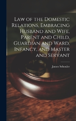 Law of the Domestic Relations, Embracing Husband and Wife, Parent and Child, Guardian and Ward, Infancy, and Master and Servant - James Schouler