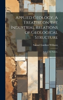 Applied Geology. A Treatise on the Industrial Relations of Geological Structure; and on the Nature, - Samuel Gardner Williams