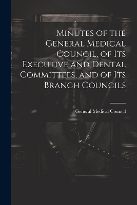 Minutes of the General Medical Council, of Its Executive and Dental Committees, and of Its Branch Councils - 