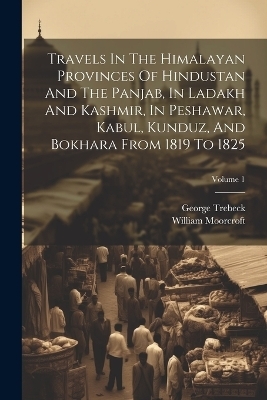 Travels In The Himalayan Provinces Of Hindustan And The Panjab, In Ladakh And Kashmir, In Peshawar, Kabul, Kunduz, And Bokhara From 1819 To 1825; Volume 1 - William Moorcroft, George Trebeck