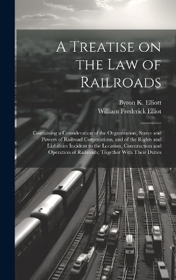 A Treatise on the law of Railroads; Containing a Consideration of the Organization, Status and Powers of Railroad Corporations, and of the Rights and Liabilities Incident to the Location, Construction and Operation of Railroads; Together With Their Duties - Byron K 1835-1913 Elliott, William Frederick Elliot