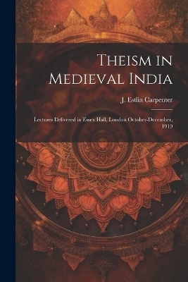 Theism in Medieval India; Lectures Delivered in Essex Hall, London October-December, 1919 - J Estlin Carpenter