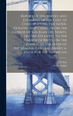 Report of the Survey and Estimates of the Cost of Constructing the Inter-oceanic Ship Canal, From the Harbor of San Juan del Norte, on the Atlantic, to the Harbor of Brito, on the Pacific, in the State of Nicaragua, Central America, Made for the American, - O W 1803-1870 Childs, J D Fay